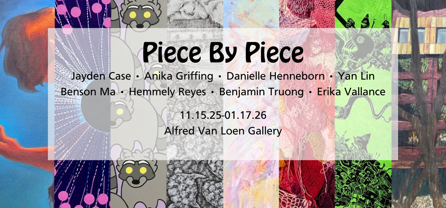 A graphic announcing the Piece by Piece exhibit featuring artists Jayden Case, Anika Griffing, Danielle Henneborn, Yan Lin, Benson Ma, Hemmely Reyes, Benjamin Truong and Erika Vallance on display from Nov. 15-Jan. 17 in the Alfred van Loen Gallery.