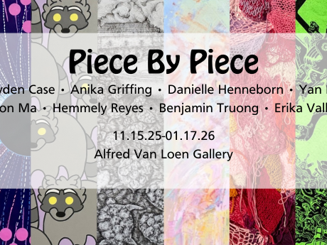 A graphic announcing the Piece by Piece exhibit featuring artists Jayden Case, Anika Griffing, Danielle Henneborn, Yan Lin, Benson Ma, Hemmely Reyes, Benjamin Truong and Erika Vallance on display from Nov. 15-Jan. 17 in the Alfred van Loen Gallery.